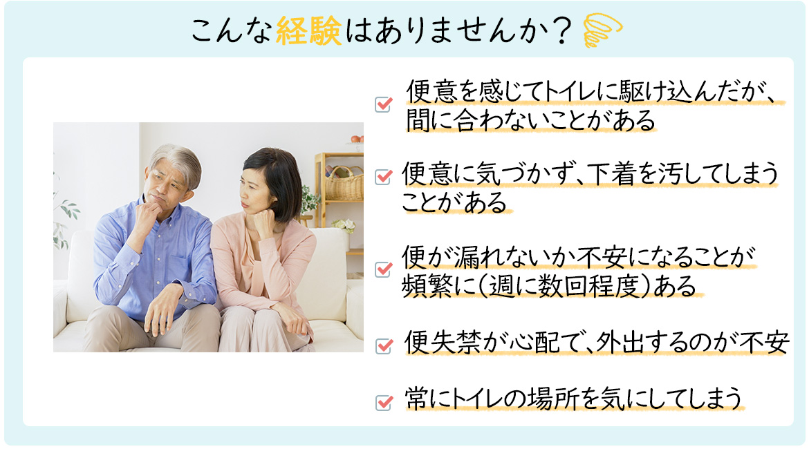 こんな経験はありませんか？「便意を感じてトイレに駆け込んだが間に合わないことがある」「便意に気づかず、下着をよごしてしまうことがある」「弁漏れがない課不安になることが頻繁に（週に数回程度）ある」「便失禁が心配で、外出するのが不安」「常にトイレの場所を気にしてしまう