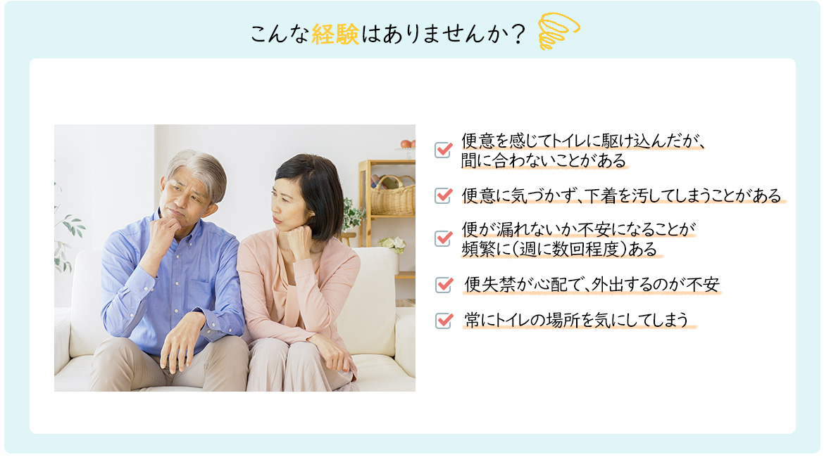 こんな経験はありませんか？「便意を感じてトイレに駆け込んだが間に合わないことがある」「便意に気づかず、下着をよごしてしまうことがある」「弁漏れがない課不安になることが頻繁に（週に数回程度）ある」「便失禁が心配で、外出するのが不安」「常にトイレの場所を気にしてしまう