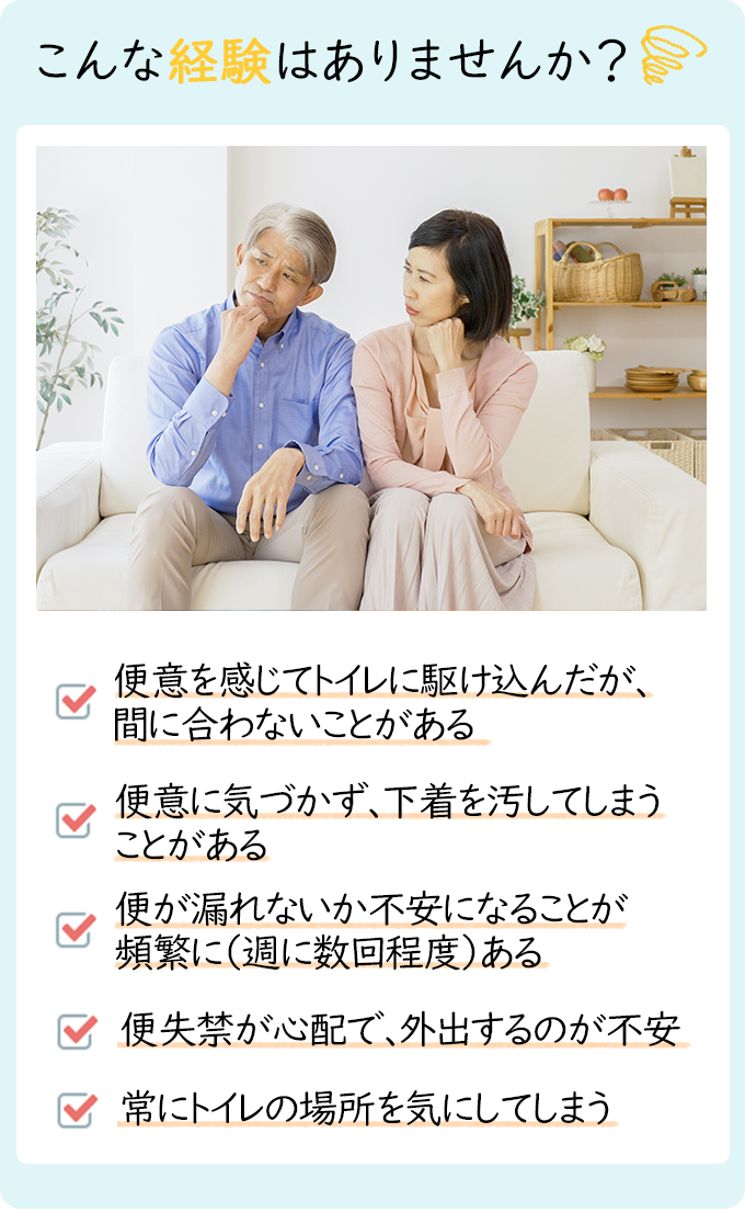 こんな経験はありませんか？「便意を感じてトイレに駆け込んだが間に合わないことがある」「便意に気づかず、下着をよごしてしまうことがある」「弁漏れがない課不安になることが頻繁に（週に数回程度）ある」「便失禁が心配で、外出するのが不安」「常にトイレの場所を気にしてしまう